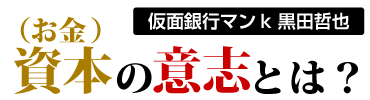 仮面銀行マンk 黒田哲也　資本(お金)の意志とは？